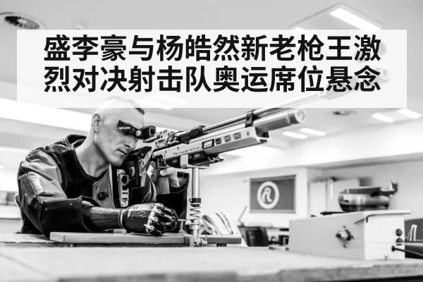 盛李豪与杨皓然新老枪王激烈对决射击队奥运席位悬念
